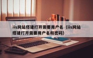 海安iis网站搭建打开需要用户名（iis网站搭建打开需要用户名和密码）